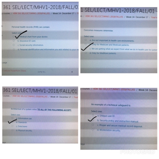 361 SEL/LECT/MHV1-2018/FALL/0SEL/LECT/MHV1-2018/FALL/01 y courses/ HSM 361 SEL/LECT/MHV1-2018/FALL/01/Week 14- December 17 /F es/ HSM 361 SEL/LECT/MHV1-2018/FALL/01 / Week 14- December 17/ Final e Personal health records (PHR) can contain: Outcomes measures determine: Select one Medical chart from your doctor Select one: O b. Insurance ID card. O a. Are not important in health care environments only for Medicare and Medicaid patients c We are getting what we expect from what we do in health care for patier O c. Social security information d. Personal identification and information you add related to your m O d. Only for Medicare patients page Lecture PowerPoint Slides ump to. 361 SEL/LECT/MHV1-2018/FALL/01 FIOM O MAC HSM 361 SE/LECT/MHV1 2018/FALL/01 / Week 14- Decem courses / HSM 361 SELLECT/MHV1-2018/FALLOİ / Week 14-December 17 / Final An example of a technical safeguard is: Architecture of a system refers TO ALL OF THE FOLLOWING ACCEPT Select one: Select one a. Information use b. Standards c Data bases d. Physical security. a. Unique user ID b. Security policy and instruction manual c. Proper and secure medical record disposal. d. Workstation security. age