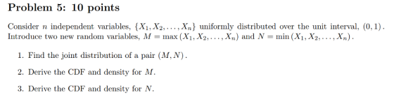 Problem 5: 10 points Consider n independent variables, {X1, X2,... , Xn) uniformly distributed over the unit interval, (0,1) Introduce two new random variables, M-max (X1, X2,..., Xn) and N -min (X1, X2,..., Xn) 1. Find the joint distribution of a pair (M,N) 2. Derive the CDF and density for M 3. Derive the CDF and density for N.