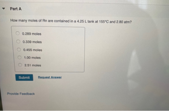 Part A How many moles of Rn are contained in a 4.25 L tank at 155°C and 2.80 atm? O 0.289 moles O 0.339 moles O 0.455 moles 1