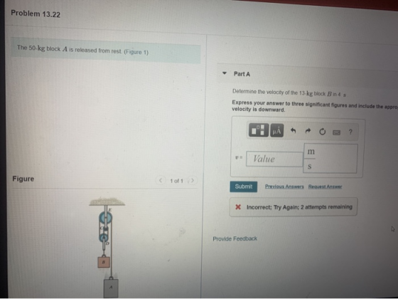 Problem 13.22 The 50 kg block A is released from rest. (Figure 1) Part A Determine the velocity of the 13-kg block B in 4 s E