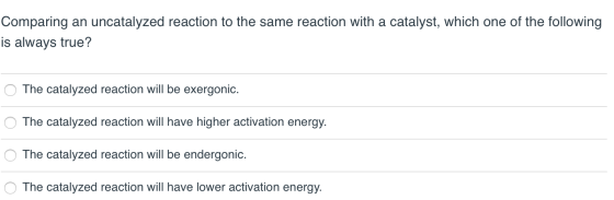 Comparing an uncatalyzed reaction to the same reaction with a catalyst, which one of the following is always true? O The cata