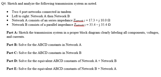 Q4: Sketch and analyze the following transmission system as noted. Two 4 port networks connected in tandem . Left to right: Network A then Network B . Network A consists of an series impedance Znetwork-17.3 +j 10.0 Ω Network B consists of a parallel impedance Zaetwok2 -35.4-j35.4 S2 Part A: Sketch the transmission system in a proper block diagram clearly labeling all components, voltages, and currents Part B: Solve for the ABCD constants in Network A Part C: Solve for the ABCD Part D: Solve for the equivalent ABCD constants of Network A+Network B Part E: Solve for the equivalent ABCD constants of Network B +Network A constants in Network B