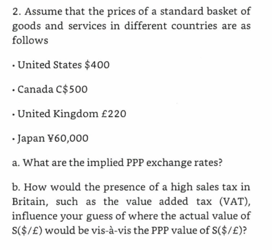 2. Assume that the prices of a standard basket of goods and services in different countries are as follows . United States $40o .Canada C$500 . United Kingdom £220 .Japan Y60,000 a. What are the implied PPP exchange rates? b. How would the presence of a high sales tax in Britain, such as the value added tax (VAT), influence your guess of where the actual value of S($/E) would be vis-à-vis the PPP value of S($/E)?