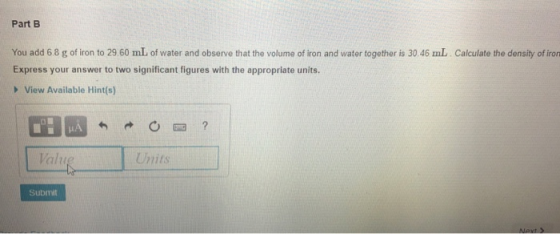 Part B You add 6.8 g of iron to 29 60 mL of water and observe that the volume of iron and water together is 30.46 mL Calculate the density of iron Express your answer to two significant figures with the appropriate units. View Available Hint(s) Valu Units Submit