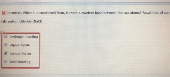 x Incorrect. When in a condensed form, is there a covalent bond between the two atoms? Recall that all com (d) sodium chlorid
