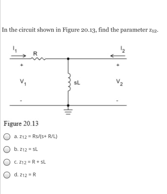 In the circuit shown in Figure 20.13, find the parameter Z12. * < ku Figure 20.13 O a. 212 = Rs/(s+ RIL) O b. 212 = SL C. Z12