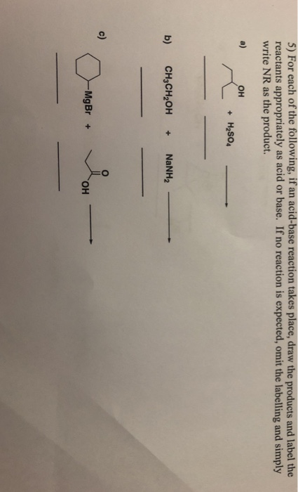 5) For each of the following, if an acid-base reaction takes place, draw the products and label the reactants appropriately as acid or base. If no reaction is expected, omit the labelling and simply write NR as the product. a) OH + H2SO4- b) CH3CH2OH+NaNH2 c) OH