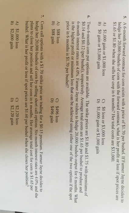 A 6-month forward contract for corn exists with a price of $1.70 per bushel. If Farmer Jayne decides to hedge her 20,000 bushels of corn with the forward contract, what is her profit or loss if spot prices are $1.65 or $1.80 when she sells her crop in 6 months? Her total costs are $33,000. 5. S0 loss or $3,000 loss $1,000 gain or $1,000 gain A) $1,000 gain or $1,000 loss C) D) B) S0 gain or $3,000 gain Two 6-month corn put options are available. The strike prices are $1.80 and $1.75 with premiums of S0.14 and $0.12 (per bushel), respectively. Average total costs are $1.65 per bushel to produce and 6-month interest rates are 4.0%. Farmer Jayne wishes to hedge 20,000 bushels output for 6 months. What is the highest profit or minimum loss that can be achieved using either one of the two options if the spot price in 6 months is $1.70 per bushel? 6. A) $88 loss B) $88 gain c) $496 loss D) $496 gain Corn call options with a S1.70 strike price are trading for a So.15 premium. Farmer Jayne decides to hedge her 20,000 bushels of corn by selling short call options. Six-month interest rates are 4.0% and she plans to close her position and sell her corn in 6 months. Her average total cost for corn is $1.65 per bushel. What is her profit or loss if spot prices are $1.60 per bushel when she closes her position? 7. A) B) $1,000 loss $2,000 gain C) $2,120 loss D) $2,120 gain