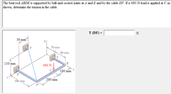 The bent rod ABDE is supported by ball-and-socket joints at A and E and by the cable DF. If a 480-N load is applied at C as shown, determine the tension in the T(DF) = 30 mm 70 mm 90 mm 110 mm 480 N 180 mm 200 mm 160 mm