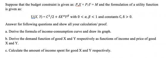 Suppose that the budget constraint is given as: PX + PyY-M and the formulation of a utility function is given as: U(X, Y)-C2/2 + δΧαΥβ with 0 < α, β < 1 and constants C, δ > 0. Answer for following questions and show all your calculation/ proof. a. Derive the formula of income-consumption curve and draw its graph. b. Derive the demand function of good X and Y respectively as functions of income and price of good X and Y c. Calculate the amount of income spent for good X and Y respectively.