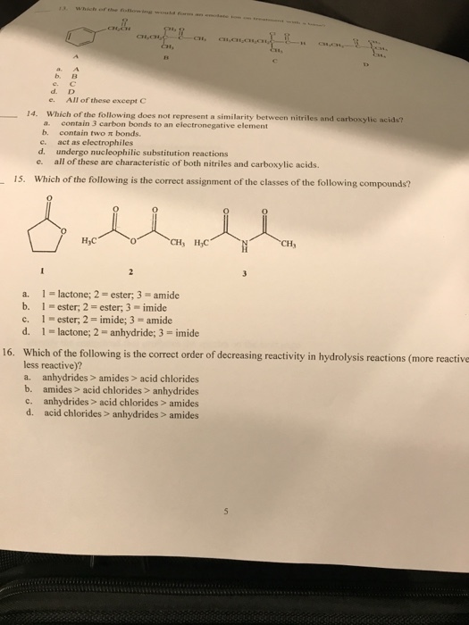 Whicts b. B ?.? d. D e. All of these exeept C 14. Which of the following does not represent a similarity between nitriles and carboxylic ac a. contain 3 carbon bonds to an electronegative element b. e. d. e. all of these are characteristic of both nitriles and carboxylic acids. contain two st bonds. act as electrophiles undergo nucleophilic substitution reactions 15. Which of the following is the correct assignment of the classes of the following compounds? CH3 a. 1-lactone; 2- ester; 3 amide b, l-ester; 2 = ester, 3-imide c. 1 ester, 2-imide; 3- amide d. 1-lactone; 2 = anhydride; 3-imide 16. Which of the following is the correct order of decreasing reactivity in hydrolysis reactions (more reactive less reactive)? a. anhydrides> amides> acid chlorides b. amides> acid chlorides> anhydrides c. anhydrides> acid chlorides> amides d. acid chlorides> anhydrides> amides