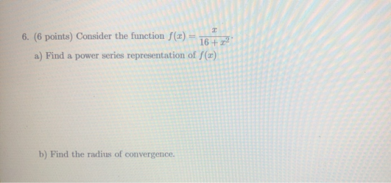2 6. (6 points) Consider the function f(x) = 16 +22 a) Find a power series representation of f(20) b) Find the radius of conv