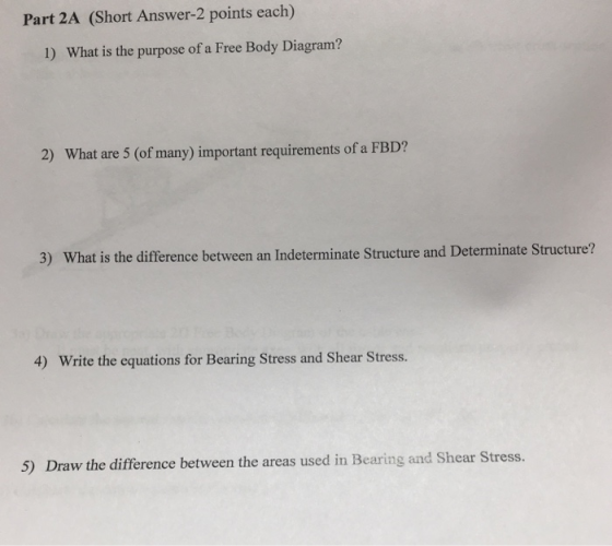 Part 2A (Short Answer-2 points each) 1) What is the purpose of a Free Body Diagram? 2) What are 5 (of many) important requirements of a FBD? 3) What is the difference between an Indeterminate Structure and Determinate Structure? 4) Write the equations for Bearing Stress and Shear Stress. 5) Draw the difference between the areas used in Bearing and Shear Stress.