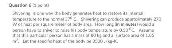 Question 6 (1 point) Shivering is one way the body generates heat to restore its internal temperature to the normal 370 C. Shivering can produce approximately 270 W of heat per square meter of body area. How long (in minutes) would a person have to shiver to raise his body temperature by 0.50 °C. Assume that this particular person has a mass of 80 kg and a surface area of 1.85 m2. Let the specific heat of the body be 3500 J/kg-K.