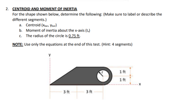 2. CENTROID AND MOMENT OF INERTIA For the shape shown below, determine the following: (Make sure to label or describe the dif
