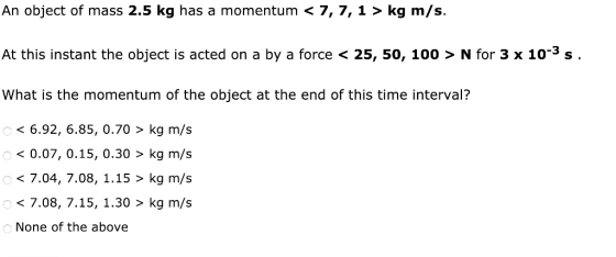 An object of mass 2.5 kg has a momentum < 7, 7, 1 > kg m/s At this instant the object is acted on a by a force < 25, 50, 100 > N for 3 x 10-3s What is the momentum of the object at the end of this time interval? < 6.92, 6.85, 0.70 > kg m/s <0.07, 0.15, 0.30> kg m/s < 7.04, 7.08, 1.15 > kg m/s < 7.08, 7.15, 1.30 > kg m/s None of the above