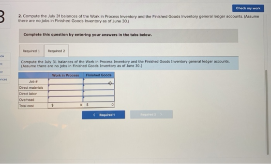 Check my work 2. Compute the July 31 balances of the Work in Process Inventory and the Finished Goods Inventory general ledger accounts. (Assume there are no jobs in Finished Goods Inventory as of June 30) Complete this question by entering your answers in the tabs below Required 1 Required 2 Compute the July 31 balances of the Work in Process Inventory and the Finished Goods Inventory general ledger accounts (Assume there are no jobs in Finished Goods Inventory as of June 30.) nt Work in ProcessFinished Goods Job # Direct materials Direct labor Overhead Total cost Required 1 Required 2