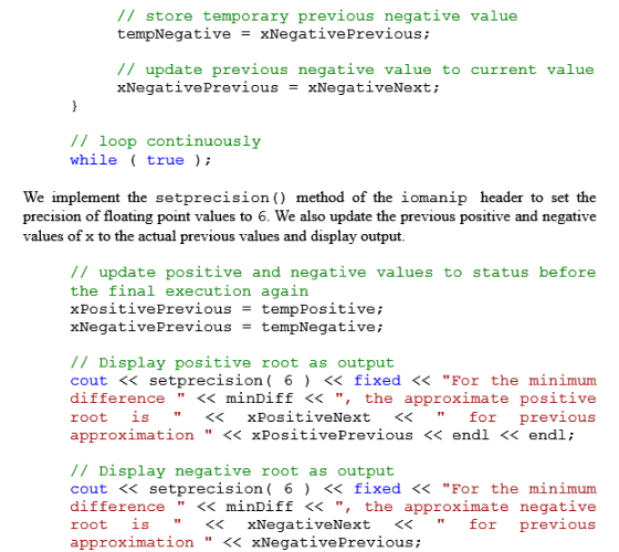 // store temporary previous negative value tempNegative = XNegative Previous ; // update previous negative value to current value xNegativePrevious = XNegativeNext ; / loop continuously while true We implement the setprecision) method of the iomanip header to set the precision of floating point values to 6. We also update the previous positive and negative values of x to the actual previous values and display output. /I update positive and negative values to status before the final execution again XPositivePrevious tempPositive ; xNegativePrevious - tempNegative; // Display positive root as output cout<< setprecision 6) << fixed<<For the minimum difference << minDiff << , the approximate positive root is<xPositiveNext <<fo previous approximation << xPositivePrevious << endl << endl; // Display negative root as output cout << setprecision 6 << fixed << For the minimum difference << minDiff << , the approximate negative root is <<xNegativeNext <<for previous approximation << xNegativePrevious;