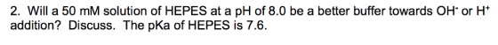 2. Will a 50 mM solution of HEPES at a pH of 8.0 be a better buffer towards OH or H addition? Discuss. The pKa of HEPES is 7.6.