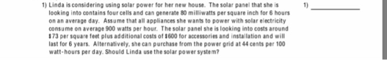 1 Linda is considering using solar power for her new house. The solar panel that she is ) looking into contains four cells and can generate 80 milliwatts per square inch for 6 hours on an average day. Assume that all appliances she wants to power with solar electricity consume on average 900 watts per hour. The solar panel she is looking into costs around 173 per square feet plus additional costs of $600 for accessories and installation and will last for 6 years. Alternatively, she can purchase from the power grid at 44 cents per 100 watt-hours per day. Should Linda use the solar power system?