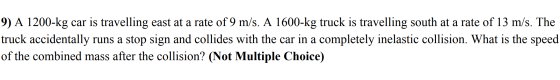 9) A 1200-kg car is travelling east at a rate of 9 m/s. A 1600-kg truck is travelling south at a rate of 13 m/s. The truck ac