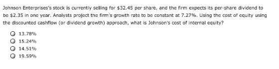 Johnson Enterprisess stock is currently selling for $32.45 per share, and the firm expects its per-share dividend to be $2.35 in one year. Analysts project the firms growth rate to be constant at 7.27%. Using the cost of equity using the discounted cashflow (or dividend growth) approach, what is Johnsons cost of internal equity? O 13.7890 O 15.24% 14.51% O 19.59%