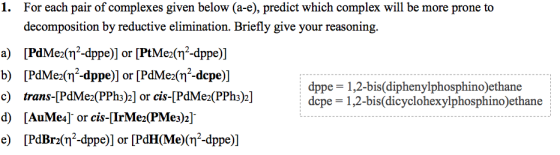 1. For each pair of complexes given below (a-e), predict which complex will be more prone to decomposition by reductive elimination. Briefly give your reasoning. a) PdMean2-dppe)] or [PtMe2(n2-dppe)] b) [PdMe2(n2-dppe)] or [PdMe2(n2-depe)] c) trans-[PdMe2(PPhs)2] or cis-[PdMe2(PPhs)2] d) [AuMe4)or cis-TrMe2(PMe3)2]. e) [PdBr(?-dppe)] or [PdH(Me)(?2-dppe)] dppe-1 ,2-bis(diphenylphosphino)ethane depe 1,2-bis(dicyclohexylphosphino)ethane