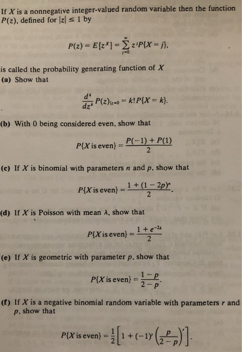 If X is a nonnegative integer-valued random variable then the function P(z), defined for lzl s 1 by is called the probability generating function of X (a) Show that d* (b) With 0 being considered even, show that PX is even) = P(-1) + P(1) (c) If X is binomial with parameters n and p, show that Pix is even) -1+12p (d) If X is Poisson with mean A, show that 1+ e-24 2 P[X is even)- (e) If X is geometric with parameter p, show that 1-p 2- p P[X is even) (f) If X is a negative binomial random variable with parameters r and p, show that PlX is even) =1.1 + (-1), ( ) {X is even)1(-1)