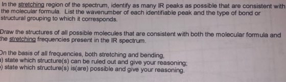 In the stretching region of the spectrum, identify as many IR peaks as possible that are consistent with the molecular formula. List the wavenumber of each identifiable peak and the type of bond or structural grouping to which it corresponds. Draw the structures of all possible molecules that are consistent with both the molecular formula and the stretching frequencies present in the IR spectrum. On the basis of all frequencies, both stretching and bending, ) state which structure(s) can be ruled out and give your reasoning ) state which structure(s) is(are) possible and give your reasoning