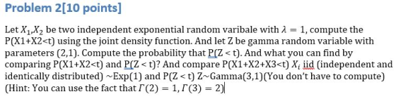 Problem 2[10 points] Let X1,X2 be two independent exponential random varibale with A 1, compute the P(X1+X2<t) using the join