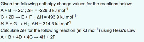 Given the following enthalpy change values for the reactions below: A + B → 2C ; ΔH =-228.3 kJ mol-1 C +2D E+F AH 493.9 kJ mol -1 E + G → H ; ΔH = 314.3 kJ mor! Calculate ΔΗ for the following reaction (in kJ mol-1) using Hesss Law: A B4D+4G-4H+2F