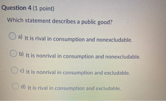Question 4 (1 point) Which statement describes a public good? a) It is rival in consumption and nonexcludable. b) It is nonri