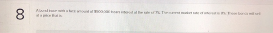 8 A bond issue with a face amount of $500,000 bears interest at the rate of 7%. The current market rate of interest is 8%. Th