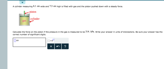 A cylinder measuring 6.1 cm wide and 7.3 cm high is filled with gas and the piston pushed down with a steady force piston cylinder gas Calculate the force on the piston if the pressure in the gas is measured to be 314. kPa, Write your answer in units of kilonewtons. Be sure your answer has the correct number of significant digits. kN ×1