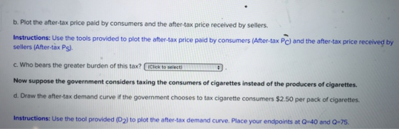 b. Plot the after-tax price paid by consumers and the after-tax price received by sellers. Instructions: Use the tools provided to plot the after-tax price paid by consumers (After-tax Pc) and the after-tax price received by sellers (After-tax Ps). c. Who bears the greater burden of this tax? Click to selecti Now suppose the government considers taxing the consumers of cigarettes instead of the producers of cigarettes. d. Draw the after-tax demand curve if the government chooses to tax cigarette consumers $2.50 per pack of cigarettes. Instructions: Use the tool provided (D2) to plot the after-tax demand curve. Place your endpoints at Q-40 and Q-75.