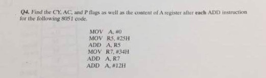 04. Find the CY. AC, and P flags as well as the content of A register after each ADD instruction for the following 8051 code. MOV A, #0 MOV R5, #25H ADD A, R5 MOV R7,#34H ADD A, R7 ADD A,#12H