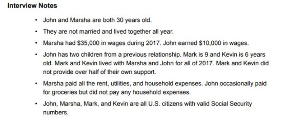 Interview Notes John and Marsha are both 30 years old. .They are not married and lived together all year. Marsha had $35,000 in wages during 2017. John earned $10,000 in wages. John has two children from a previous relationship. Mark is 9 and Kevin is 6 years old. Mark and Kevin lived with Marsha and John for all of 2017. Mark and Kevin did not provide over half of their own support Marsha paid all the rent, utilities, and household expenses. John occasionally paid for groceries but did not pay any household expenses. . John, Marsha, Mark, and Kevin are all U.S. citizens with valid Social Security numbers