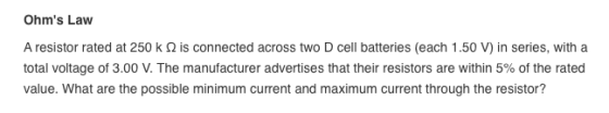Ohms Law A resistor rated at 250 k Ω is connected across two D cell batteries (each 1 .50 V) in series, with a total voltage of 3.00 V. The manufacturer advertises that their resistors are within 5% of the rated value. What are the possible minimum current and maximum current through the resistor?