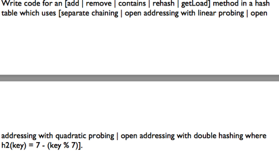 Write code for an [add remove contains |rehash getLoad] method in a hash table which uses [separate chaining | open addressing with linear probing open addressing with quadratic probing | open addressing with double hashing where h2(key)-7-(key % 7)].