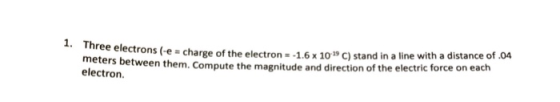 hr meters bet electron. ree electrons (e - charge of the electron - -1.,6x 10 C) stand in a line with a distance of 04 ns (e charge of the electron -1.6 x10 C) stand in a line with a distance of.04 ween them. Compute the magnitude and direction of the electric force on each