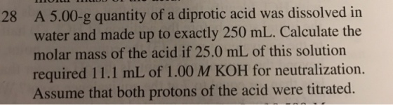 A 5.00-g quantity of a diprotic acid was dissolved in water and made up to exactly 250 mL. Calculate the molar mass of the acid if 25.0 mL of this solution required 11.1 mL of 1.00 M KOH for neutralization. Assume that both protons of the acid were titrated. 28