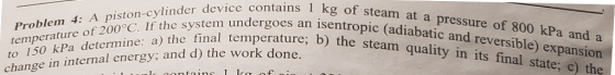 contains 1 kg of steam at a pressure of 800 kPa and a unes an isentropic (adiabatic and reversible) expansion -cylinder temperature of 200° to 150 kPa determine: a) the If thtbnal temperature; b) the steam quality in its final state; e) the Prob b the work done change in internal energy: and d)