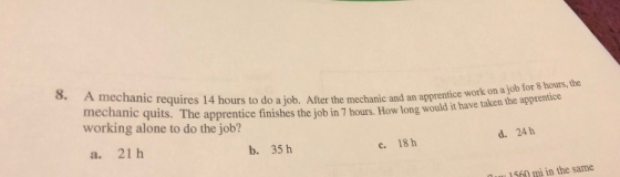 8. A mechanic requires 14 hours to do a job. After th mechanic quits. The apprentice working alone to do the job? e mechanic and an apprentice work on a job for 8 hours, the tinishes the job in 7 hours. How long would it have taken the apprentice a. 21 h b. 35 h d. 24 h c. 18 h u 1560 mi in the same
