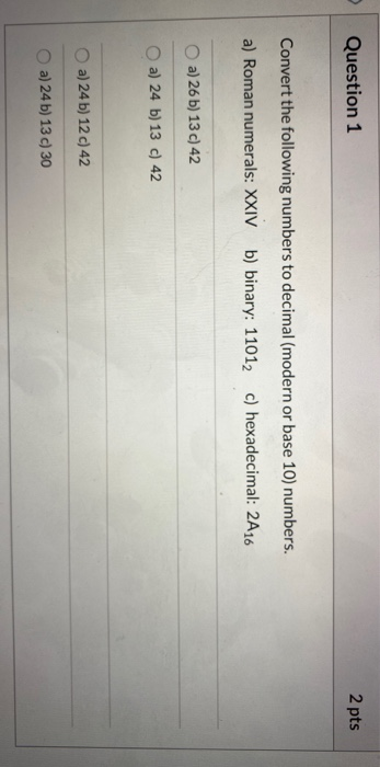 Question 1 2 pts Convert the following numbers to decimal (modern or base 10) numbers. a) Roman numerals: XXIV b) binary: 110