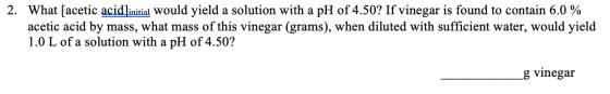 2. What [acetic acid]initial would yield a solution with a pH of 4.50? If vinegar is found to contain 6.0 % acetic acid by ma