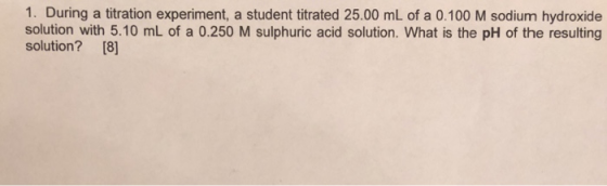 1. During a titration experiment, a student titrated 25.00 mL of a 0.100 M sodium hydroxide solution with 5.10 mL of a 0.250 M sulphuric acid solution. What is the pH of the resulting solution? [8]