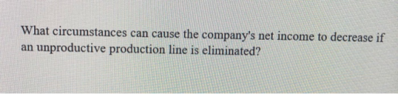 What circumstances can cause the companys net income to decrease if an unproductive production line is eliminated?