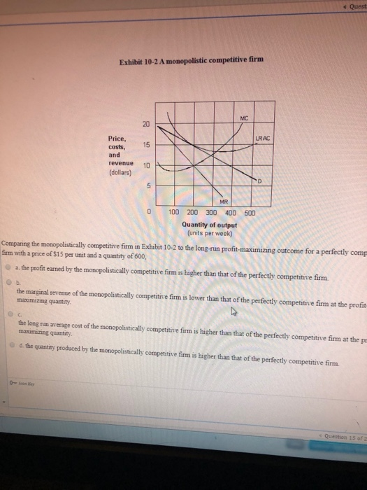 Quest Exhibit 10-2 A monopolistic competitive firm Price, costs, and revenue (dollars) 10 100 200 300 400 500 Quantity of out