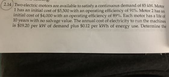 2.14 Two electric motors are available to satisfy a continuous demand of 85 kW. Motor 1 has an initial cost of $5,500 with an operating efficiency of 91%. Motor 2 has an initial cost of $4,000 with an operating efficiency of 89%. Each motor has a life of 10 years with no salvage value. The annual cost of electricity to run the machines is $19.20 per kW of demand plus $0.12 per kWh of energy use. Determine the