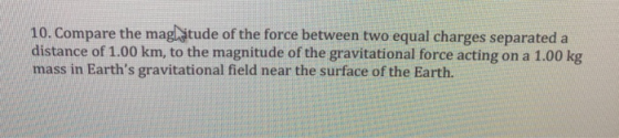 10. Compare the mag itude of the force between two equal charges separated a distance of 1.00 km, to the magnitude of the gravitational force acting on a 1.00 kg mass in Earths gravitational field near the surface of the Earth.